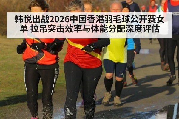 韩悦出战2026中国香港羽毛球公开赛女单 拉吊突击效率与体能分配深度评估