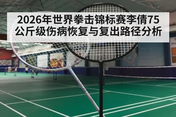 2026年世界拳击锦标赛李倩75公斤级伤病恢复与复出路径分析